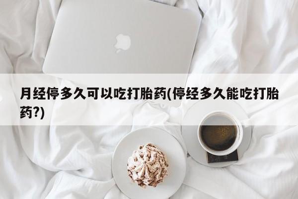 流产药货到付款月经停多久可以吃打胎药(停经多久能吃打胎药?)