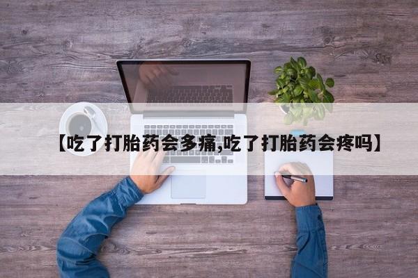 流产药货到付款【吃了打胎药会多痛,吃了打胎药会疼吗】