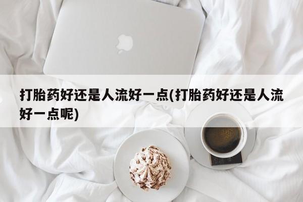 流产药货到付款打胎药好还是人流好一点(打胎药好还是人流好一点呢)