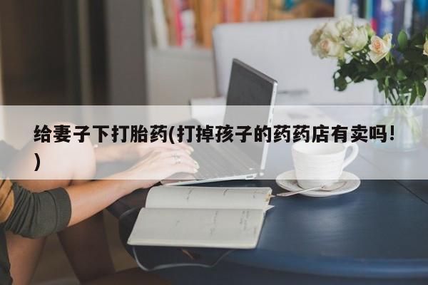 流产药货到付款给妻子下打胎药(打掉孩子的药药店有卖吗!)
