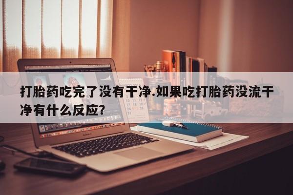 流产药货到付款打胎药吃完了没有干净.如果吃打胎药没流干净有什么反应？