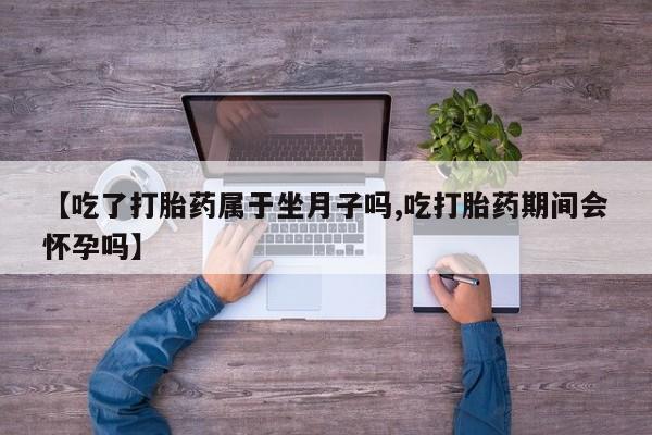 流产药货到付款【吃了打胎药属于坐月子吗,吃打胎药期间会怀孕吗】