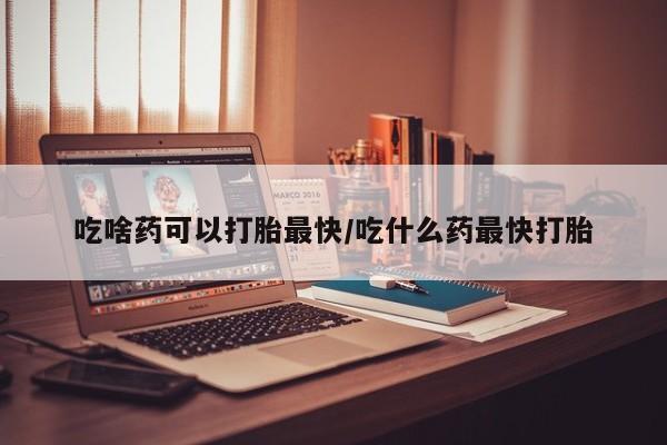 流产药货到付款吃啥药可以打胎最快/吃什么药最快打胎