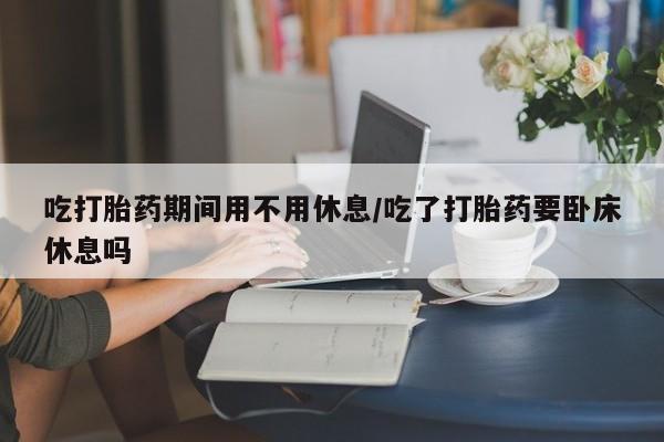 流产药货到付款吃打胎药期间用不用休息/吃了打胎药要卧床休息吗