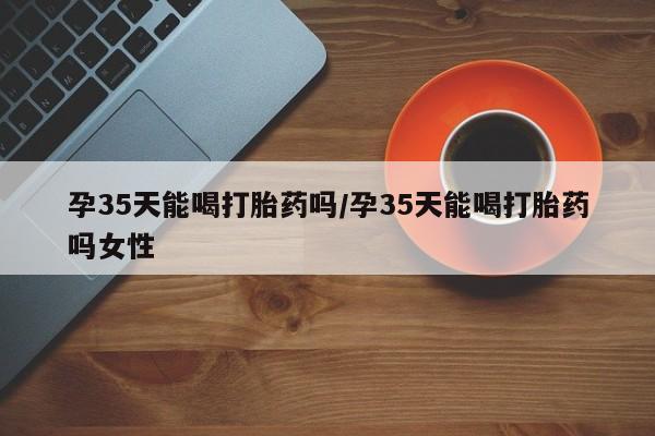 流产药货到付款孕35天能喝打胎药吗/孕35天能喝打胎药吗女性