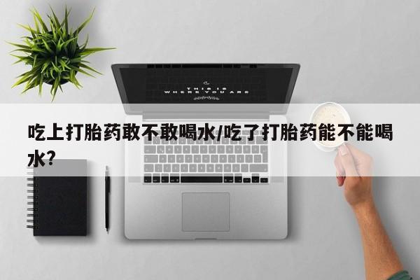 流产药货到付款吃上打胎药敢不敢喝水/吃了打胎药能不能喝水?