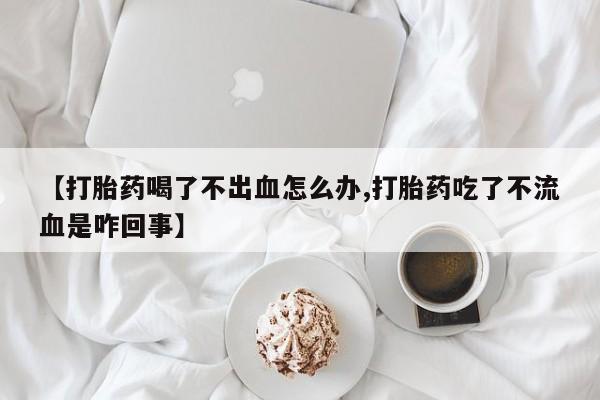 流产药货到付款【打胎药喝了不出血怎么办,打胎药吃了不流血是咋回事】