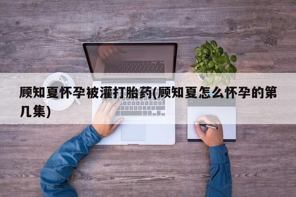 流产药货到付款顾知夏怀孕被灌打胎药(顾知夏怎么怀孕的第几集)