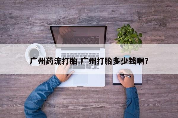 流产药货到付款广州药流打胎.广州打胎多少钱啊？
