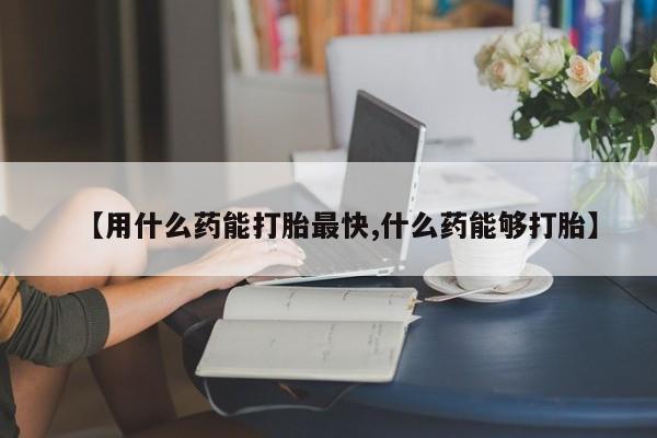 流产药货到付款【用什么药能打胎最快,什么药能够打胎】