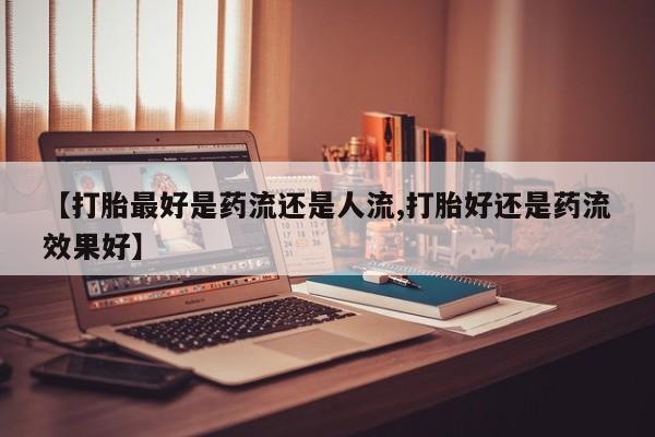 流产药货到付款【打胎最好是药流还是人流,打胎好还是药流效果好】