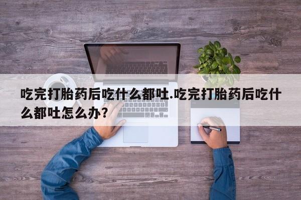流产药货到付款吃完打胎药后吃什么都吐.吃完打胎药后吃什么都吐怎么办？