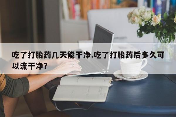 流产药货到付款吃了打胎药几天能干净.吃了打胎药后多久可以流干净？