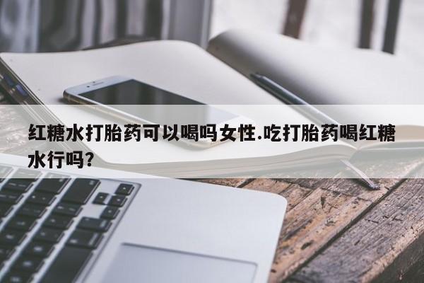 流产药货到付款红糖水打胎药可以喝吗女性.吃打胎药喝红糖水行吗？