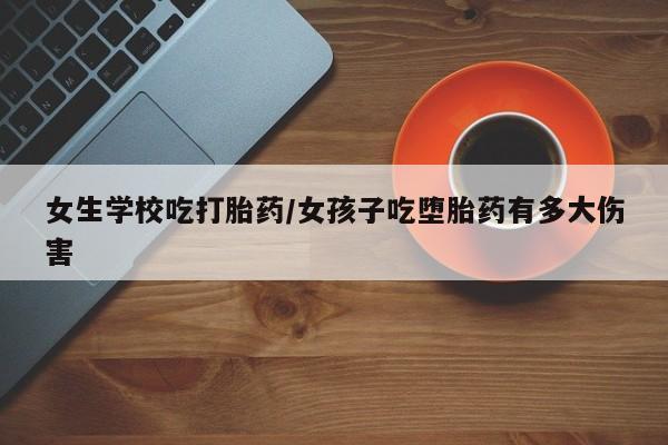 流产药货到付款女生学校吃打胎药/女孩子吃堕胎药有多大伤害