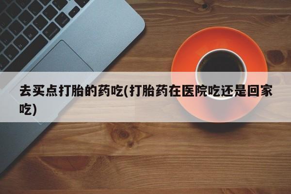 流产药货到付款去买点打胎的药吃(打胎药在医院吃还是回家吃)