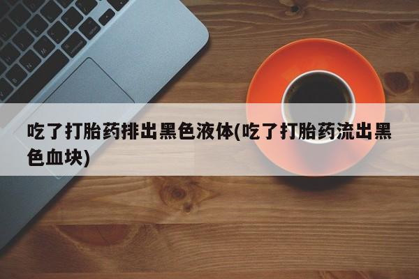 流产药货到付款吃了打胎药排出黑色液体(吃了打胎药流出黑色血块)