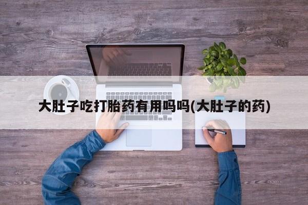 流产药货到付款大肚子吃打胎药有用吗吗(大肚子的药)