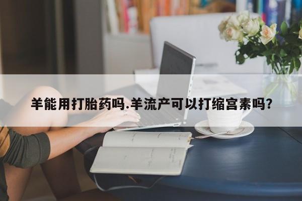 流产药货到付款羊能用打胎药吗.羊流产可以打缩宫素吗？