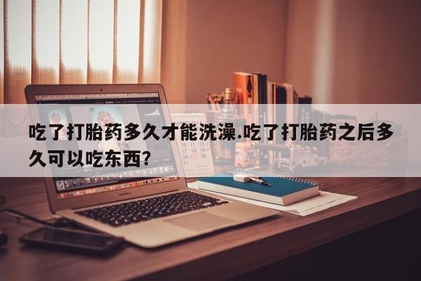 流产药货到付款吃了打胎药多久才能洗澡.吃了打胎药之后多久可以吃东西？