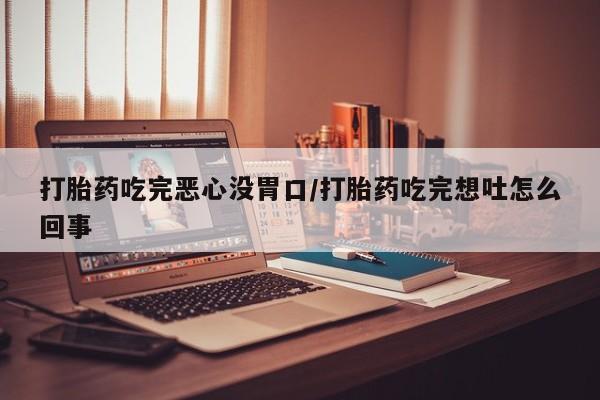 流产药货到付款打胎药吃完恶心没胃口/打胎药吃完想吐怎么回事