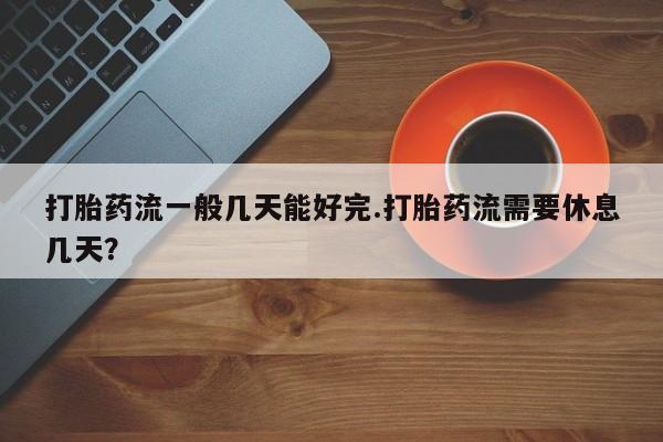 流产药货到付款打胎药流一般几天能好完.打胎药流需要休息几天？