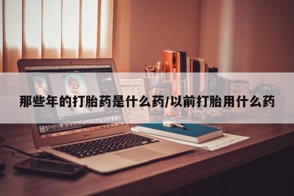 流产药货到付款那些年的打胎药是什么药/以前打胎用什么药