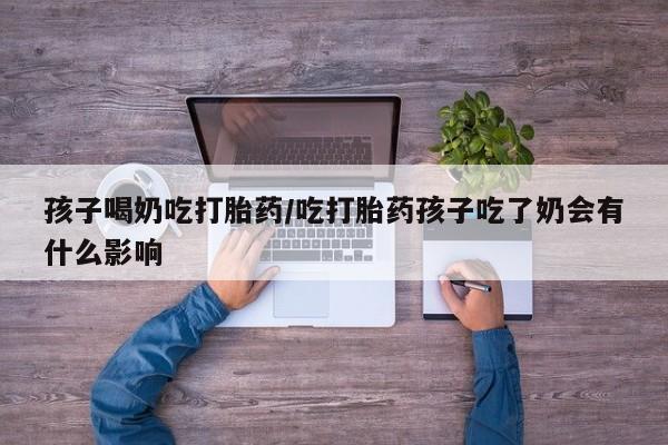 流产药货到付款孩子喝奶吃打胎药/吃打胎药孩子吃了奶会有什么影响