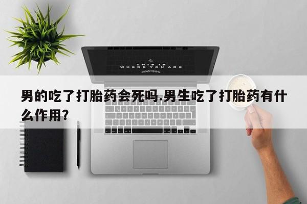 流产药货到付款男的吃了打胎药会死吗.男生吃了打胎药有什么作用？
