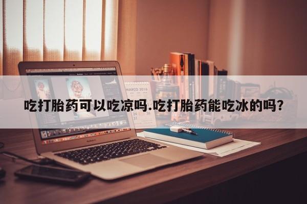 流产药货到付款吃打胎药可以吃凉吗.吃打胎药能吃冰的吗？