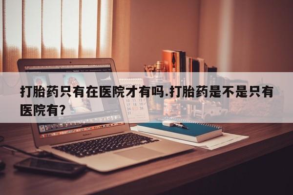 流产药货到付款打胎药只有在医院才有吗.打胎药是不是只有医院有？