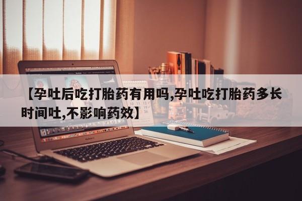 流产药货到付款【孕吐后吃打胎药有用吗,孕吐吃打胎药多长时间吐,不影响药效】
