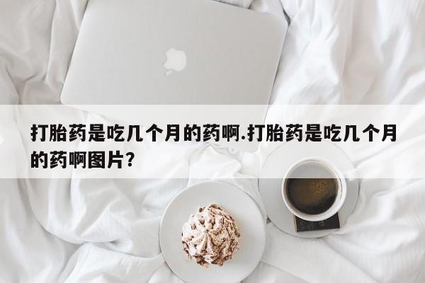 流产药货到付款打胎药是吃几个月的药啊.打胎药是吃几个月的药啊图片？