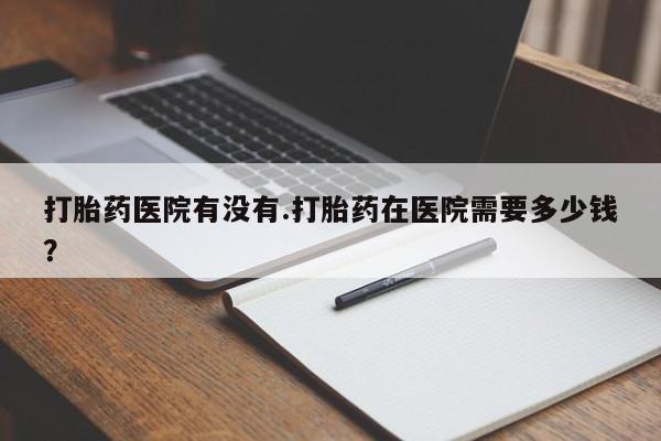 流产药货到付款打胎药医院有没有.打胎药在医院需要多少钱？