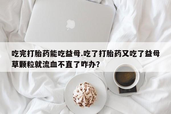流产药货到付款吃完打胎药能吃益母.吃了打胎药又吃了益母草颗粒就流血不直了咋办？