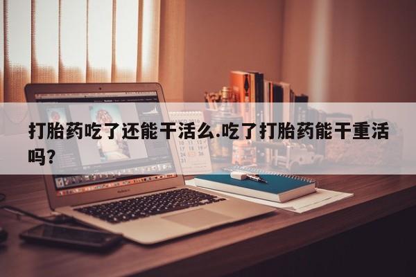流产药货到付款打胎药吃了还能干活么.吃了打胎药能干重活吗？