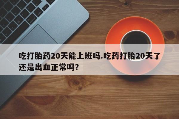 流产药货到付款吃打胎药20天能上班吗.吃药打胎20天了还是出血正常吗？
