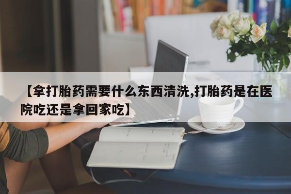 流产药货到付款【拿打胎药需要什么东西清洗,打胎药是在医院吃还是拿回家吃】