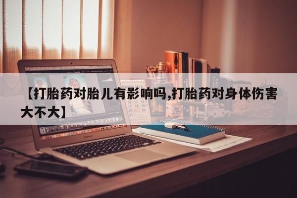 流产药货到付款【打胎药对胎儿有影响吗,打胎药对身体伤害大不大】