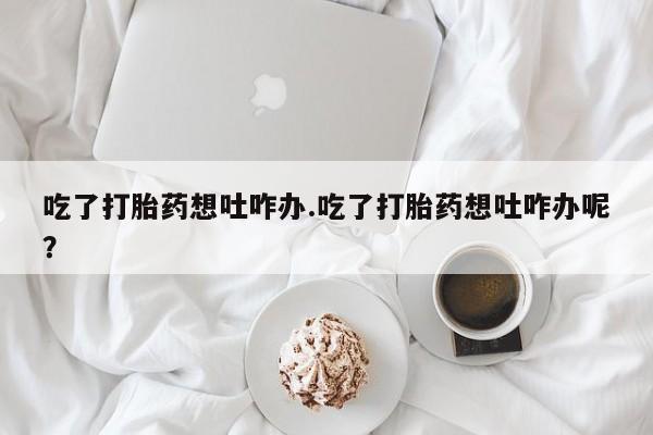 流产药货到付款吃了打胎药想吐咋办.吃了打胎药想吐咋办呢？