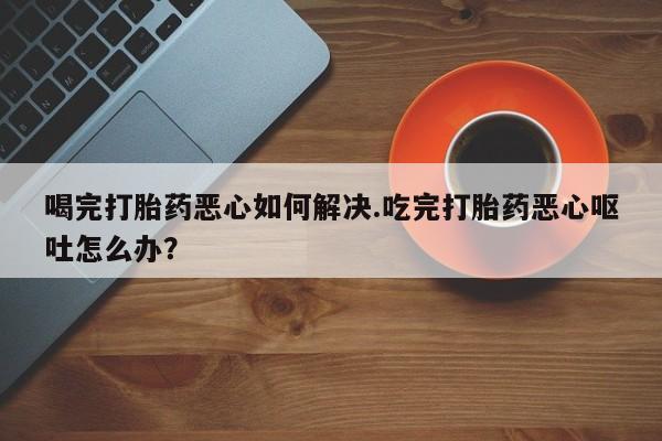流产药货到付款喝完打胎药恶心如何解决.吃完打胎药恶心呕吐怎么办？