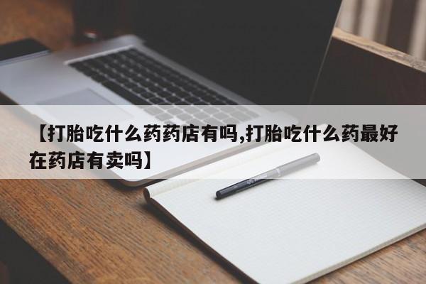 流产药货到付款【打胎吃什么药药店有吗,打胎吃什么药最好在药店有卖吗】