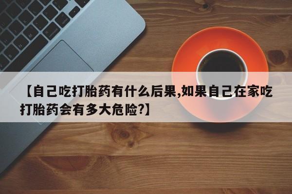 流产药货到付款【自己吃打胎药有什么后果,如果自己在家吃打胎药会有多大危险?】