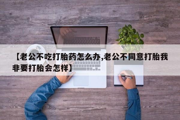 流产药货到付款【老公不吃打胎药怎么办,老公不同意打胎我非要打胎会怎样】