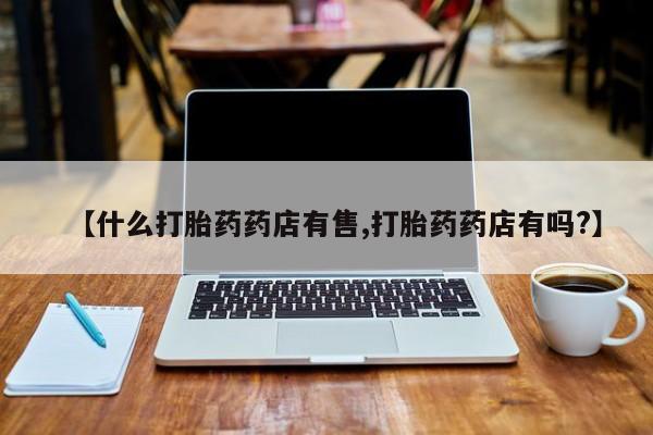 流产药货到付款【什么打胎药药店有售,打胎药药店有吗?】