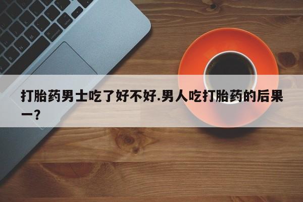 流产药货到付款打胎药男士吃了好不好.男人吃打胎药的后果一？