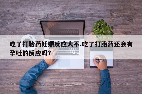 流产药货到付款吃了打胎药妊娠反应大不.吃了打胎药还会有孕吐的反应吗？