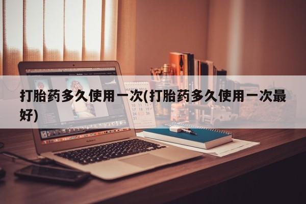 流产药货到付款打胎药多久使用一次(打胎药多久使用一次最好)