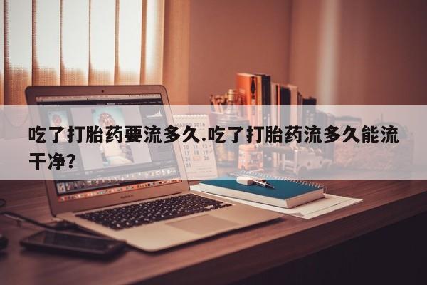 流产药货到付款吃了打胎药要流多久.吃了打胎药流多久能流干净？