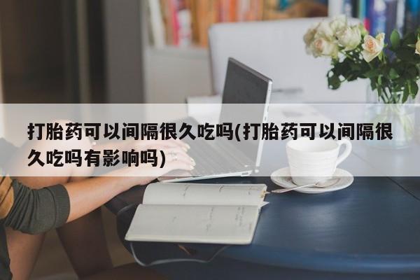 流产药货到付款打胎药可以间隔很久吃吗(打胎药可以间隔很久吃吗有影响吗)